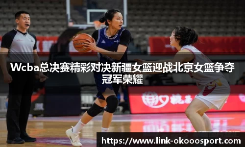 Wcba总决赛精彩对决新疆女篮迎战北京女篮争夺冠军荣耀