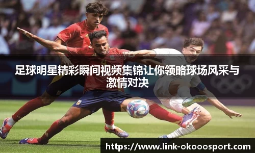 足球明星精彩瞬间视频集锦让你领略球场风采与激情对决